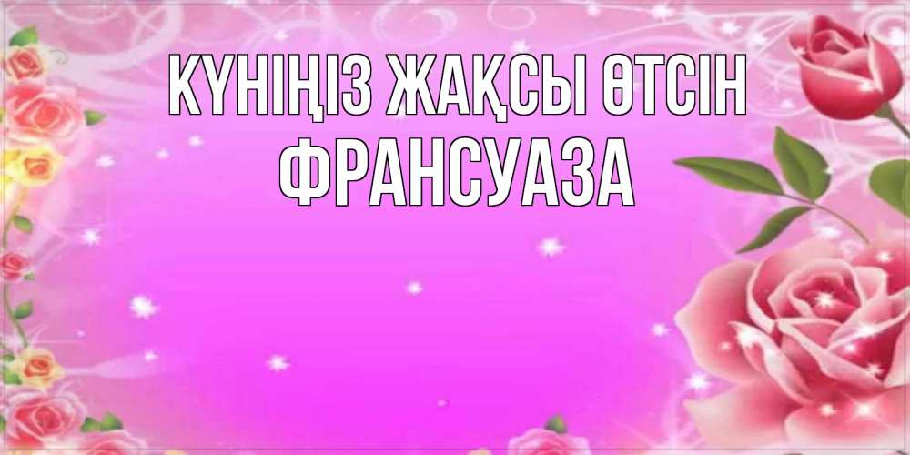 Күн сайын ашық хат с именем, Франсуаза Күніңіз жақсы өтсін открытка с розами Онлайн тегін жүктеп алу тілектері бар керемет карта 