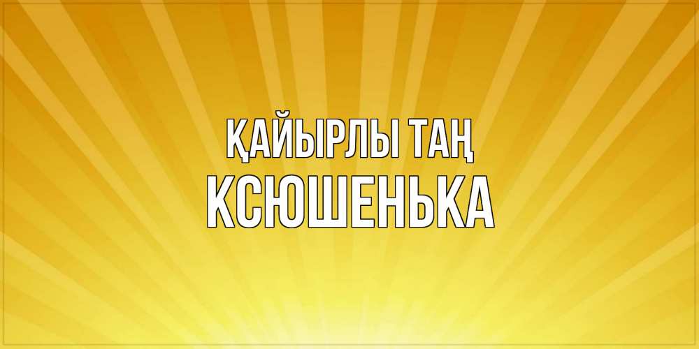 Күн сайын ашық хат с именем, Ксюшенька Қайырлы таң пожелания доброго утра Онлайн тегін жүктеп алу тілектері бар керемет карта 