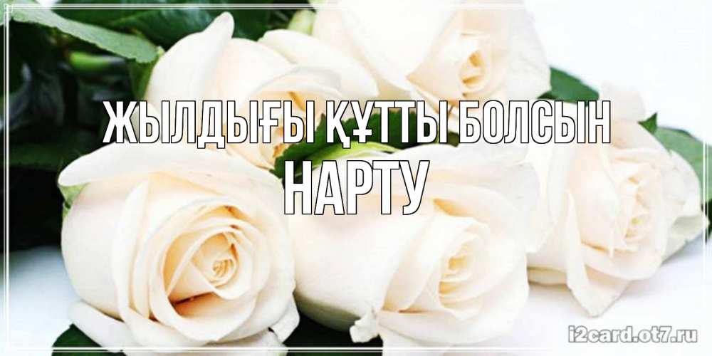 Күн сайын ашық хат с именем, НАРТУ Жылдығы құтты болсын открытка с красивыми белыми розами для родных Онлайн тегін жүктеп алу тілектері бар керемет карта 