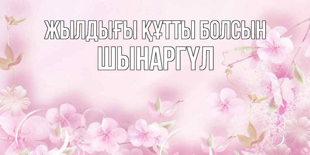 Күн сайын ашық хат с именем, ШЫНАРГҮЛ Жылдығы құтты болсын нежные цветы Онлайн тегін жүктеп алу тілектері бар керемет карта 