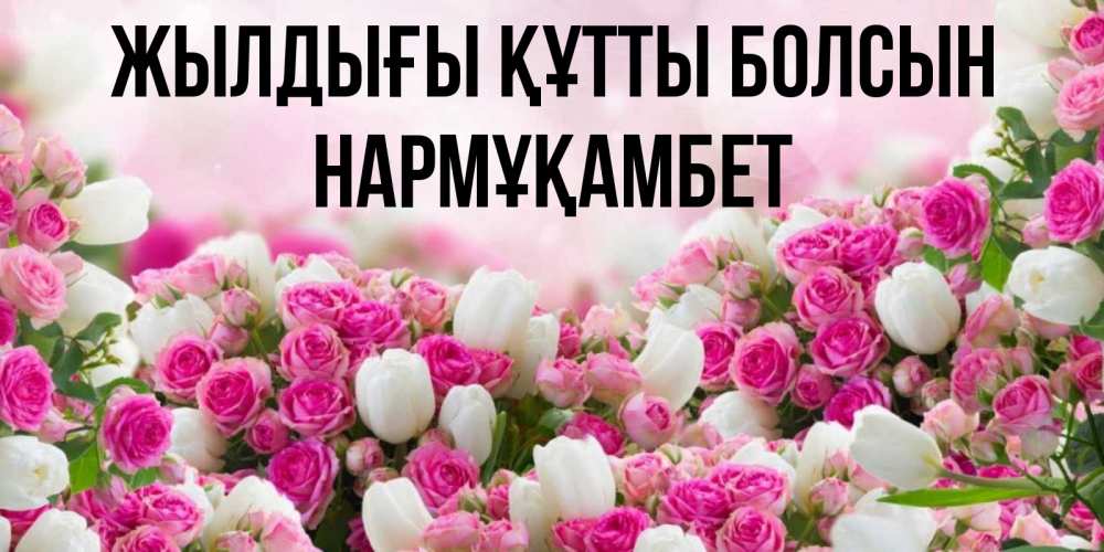 Күн сайын ашық хат с именем, НАРМҰҚАМБЕТ Жылдығы құтты болсын открытка с разными розами Онлайн тегін жүктеп алу тілектері бар керемет карта 