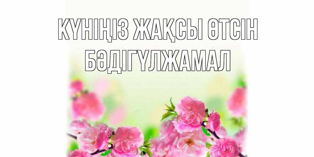Күн сайын ашық хат с именем, БӘДІГҮЛЖАМАЛ Күніңіз жақсы өтсін цветы Онлайн тегін жүктеп алу тілектері бар керемет карта 
