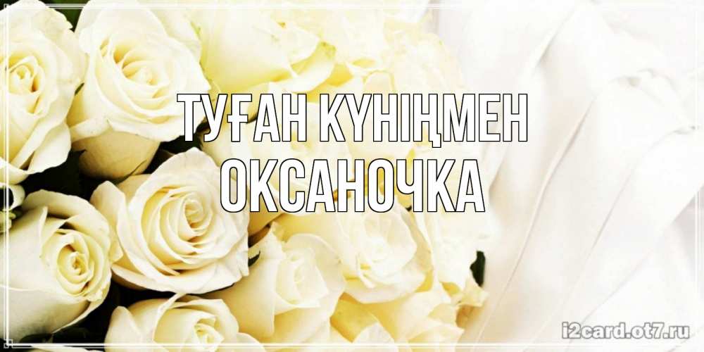 Күн сайын ашық хат с именем, Оксаночка Туған күніңмен белые розы в букете Онлайн тегін жүктеп алу тілектері бар керемет карта 