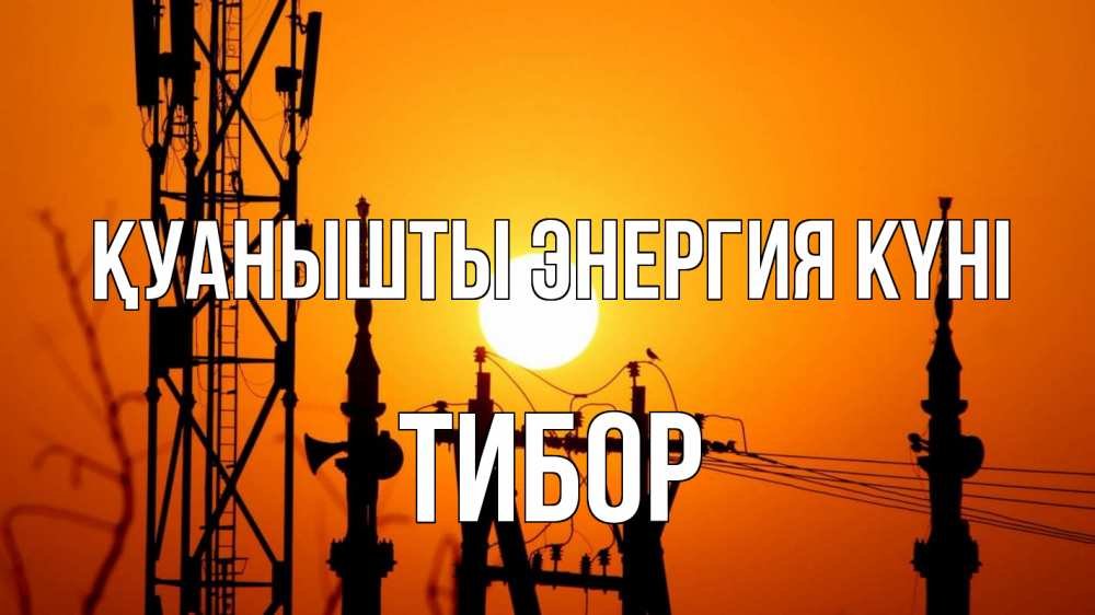 Күн сайын ашық хат с именем, Тибор Қуанышты энергия күні закат,  электроэнергия, энергетик Онлайн тегін жүктеп алу тілектері бар керемет карта 
