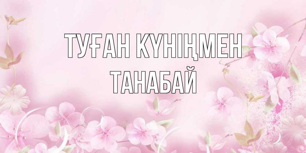 Күн сайын ашық хат с именем, ТАНАБАЙ Туған күніңмен нежные цветы Онлайн тегін жүктеп алу тілектері бар керемет карта 