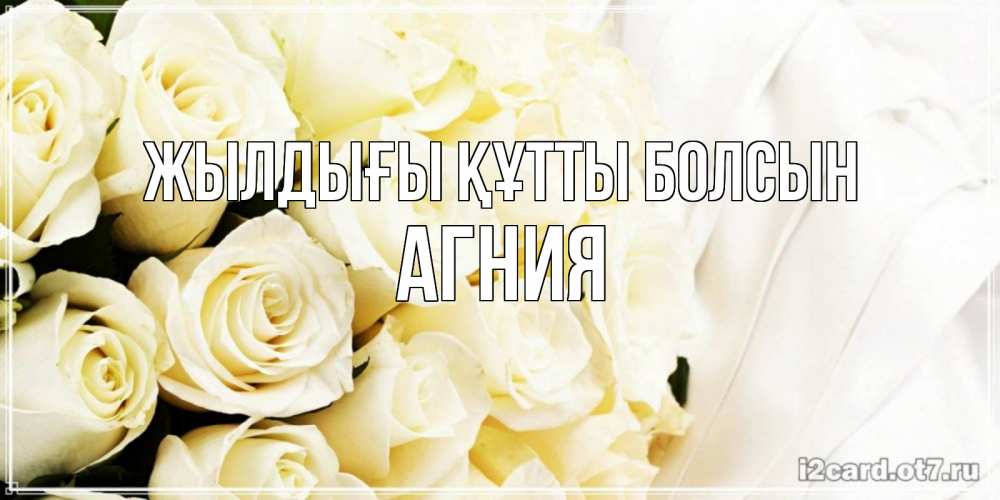 Күн сайын ашық хат с именем, Агния Жылдығы құтты болсын белые розы в букете Онлайн тегін жүктеп алу тілектері бар керемет карта 