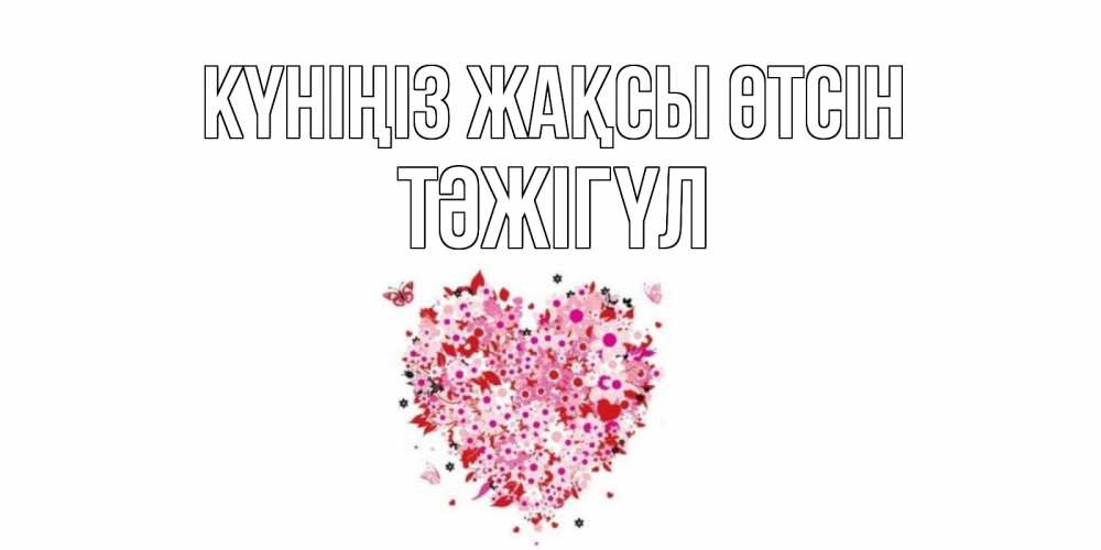 Күн сайын ашық хат с именем, ТӘЖІГҮЛ Күніңіз жақсы өтсін открытка на каждый день для любимой Онлайн тегін жүктеп алу тілектері бар керемет карта 