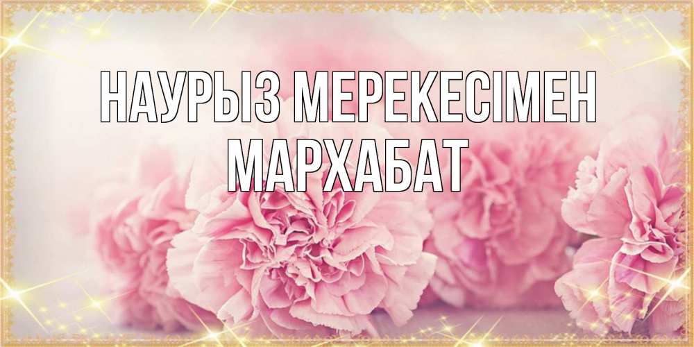 Күн сайын ашық хат с именем, МАРХАБАТ Наурыз мерекесімен розовые цветы на праздник весны наурыз Онлайн тегін жүктеп алу тілектері бар керемет карта 