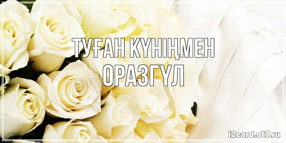 Күн сайын ашық хат с именем, ОРАЗГҮЛ Туған күніңмен белые розы в букете Онлайн тегін жүктеп алу тілектері бар керемет карта 
