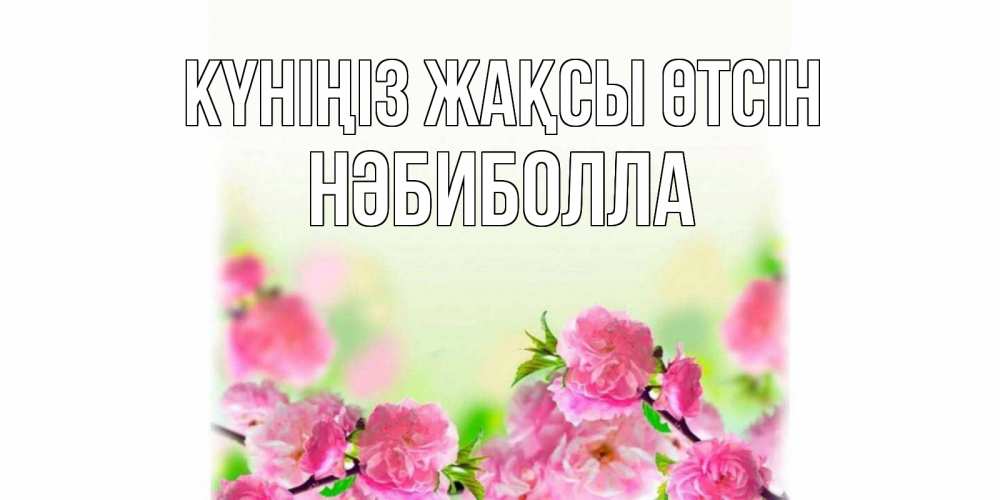 Күн сайын ашық хат с именем, НӘБИБОЛЛА Күніңіз жақсы өтсін цветы Онлайн тегін жүктеп алу тілектері бар керемет карта 