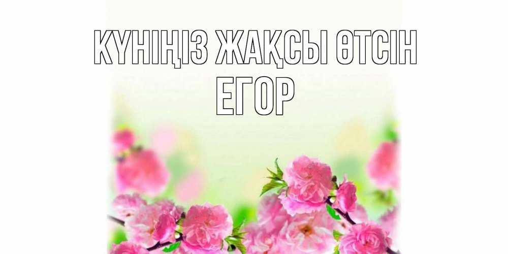 Күн сайын ашық хат с именем, Егор Күніңіз жақсы өтсін цветы Онлайн тегін жүктеп алу тілектері бар керемет карта 