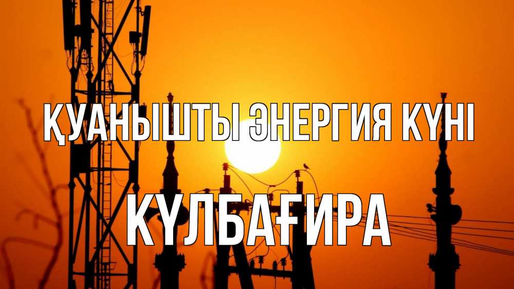 Күн сайын ашық хат с именем, КҮЛБАҒИРА Қуанышты энергия күні закат,  электроэнергия, энергетик Онлайн тегін жүктеп алу тілектері бар керемет карта 