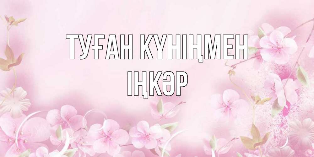 Күн сайын ашық хат с именем, ІҢКӘР Туған күніңмен нежные цветы Онлайн тегін жүктеп алу тілектері бар керемет карта 
