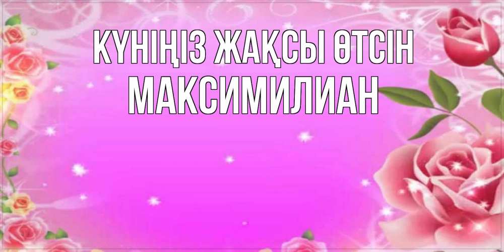 Күн сайын ашық хат с именем, Максимилиан Күніңіз жақсы өтсін открытка с розами Онлайн тегін жүктеп алу тілектері бар керемет карта 