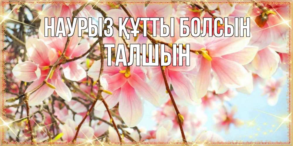 Күн сайын ашық хат с именем, ТАЛШЫН Наурыз құтты болсын цветы деревьев на наурыз Онлайн тегін жүктеп алу тілектері бар керемет карта 