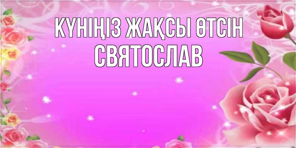 Күн сайын ашық хат с именем, Святослав Күніңіз жақсы өтсін открытка с розами Онлайн тегін жүктеп алу тілектері бар керемет карта 