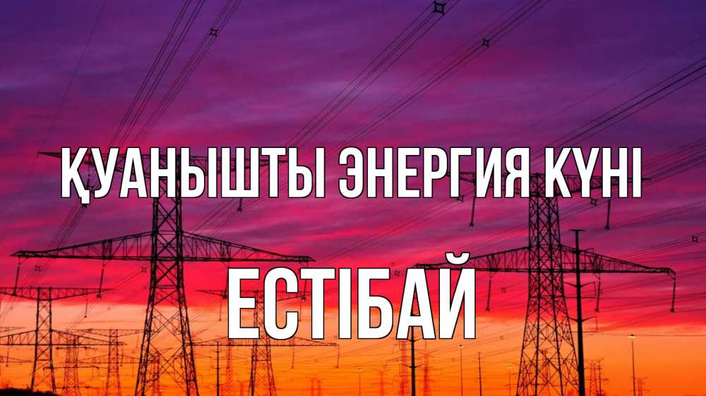 Күн сайын ашық хат с именем, Естібай Қуанышты энергия күні энергия электричество закат Онлайн тегін жүктеп алу тілектері бар керемет карта 