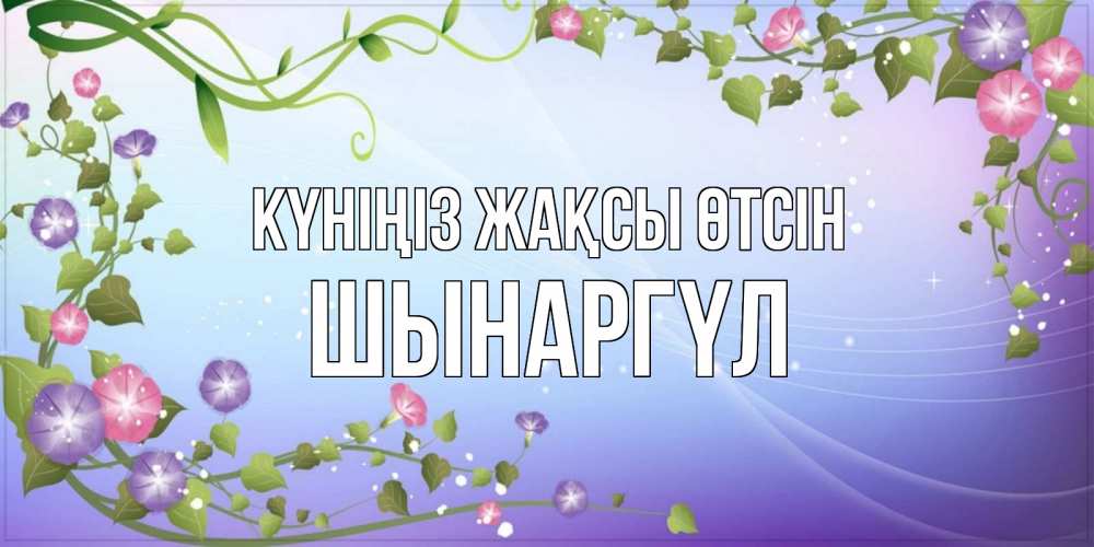 Күн сайын ашық хат с именем, ШЫНАРГҮЛ Күніңіз жақсы өтсін хорошего дня Онлайн тегін жүктеп алу тілектері бар керемет карта 