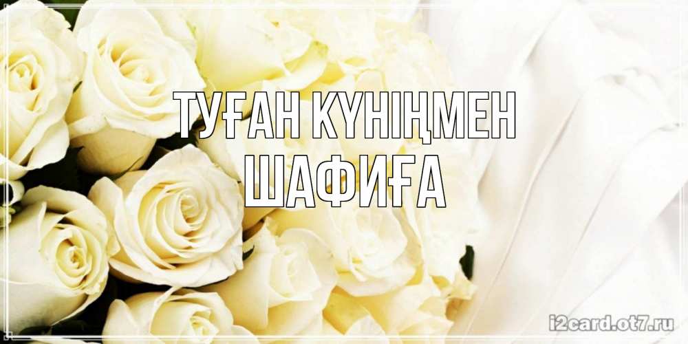 Күн сайын ашық хат с именем, ШАФИҒА Туған күніңмен белые розы в букете Онлайн тегін жүктеп алу тілектері бар керемет карта 