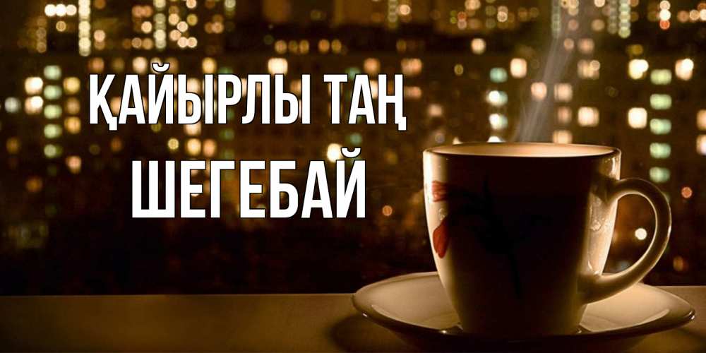 Күн сайын ашық хат с именем, ШЕГЕБАЙ Қайырлы таң утрешнее настроение Онлайн тегін жүктеп алу тілектері бар керемет карта 