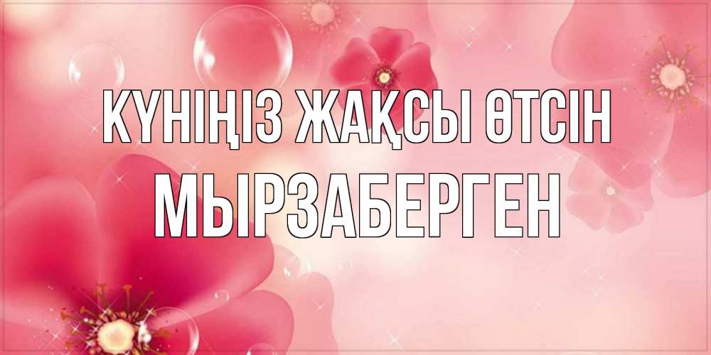 Күн сайын ашық хат с именем, Мырзаберген Күніңіз жақсы өтсін красивая открытка с цветами Онлайн тегін жүктеп алу тілектері бар керемет карта 