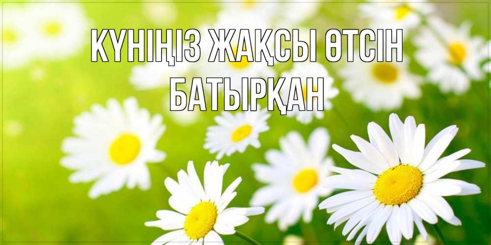 Күн сайын ашық хат с именем, Батырқан Күніңіз жақсы өтсін открытка с ромашками на зеленом фоне Онлайн тегін жүктеп алу тілектері бар керемет карта 