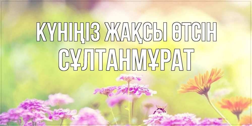Күн сайын ашық хат с именем, СҰЛТАНМҰРАТ Күніңіз жақсы өтсін красивая открытка с летней темой Онлайн тегін жүктеп алу тілектері бар керемет карта 