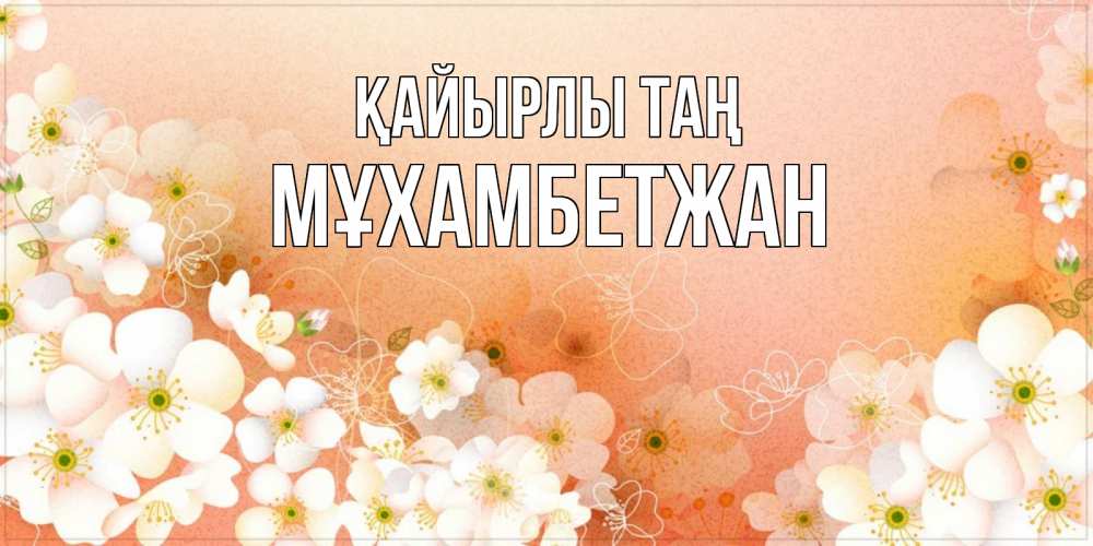 Күн сайын ашық хат с именем, МҰХАМБЕТЖАН Қайырлы таң доброе утро с цветами Онлайн тегін жүктеп алу тілектері бар керемет карта 