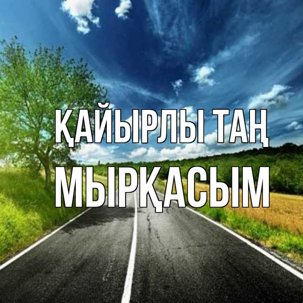 Күн сайын ашық хат с именем, МЫРҚАСЫМ Қайырлы таң дорога и небо Онлайн тегін жүктеп алу тілектері бар керемет карта 