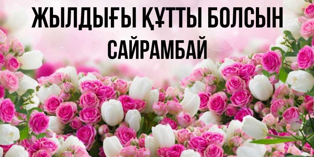 Күн сайын ашық хат с именем, САЙРАМБАЙ Жылдығы құтты болсын открытка с разными розами Онлайн тегін жүктеп алу тілектері бар керемет карта 