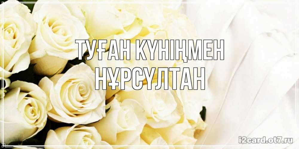 Күн сайын ашық хат с именем, НҰРСҮЛТАН Туған күніңмен белые розы в букете Онлайн тегін жүктеп алу тілектері бар керемет карта 