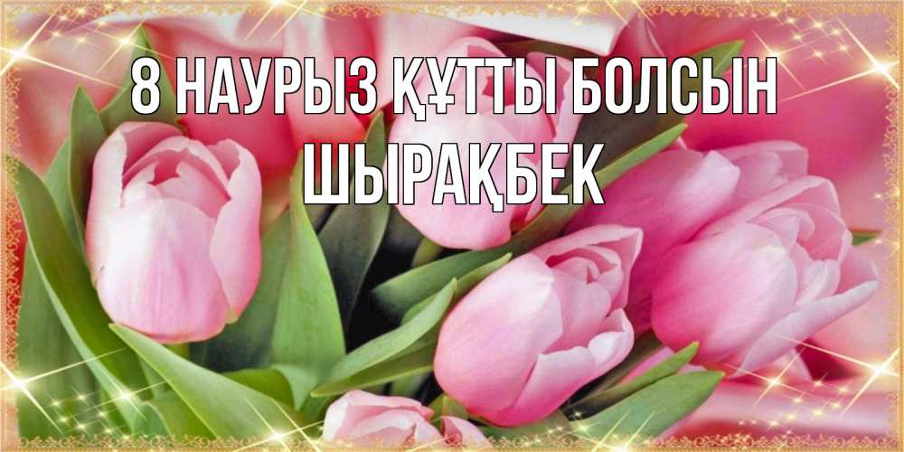 Күн сайын ашық хат с именем, ШЫРАҚБЕК 8 наурыз құтты болсын красивые открытки на 8 марта для милых дам Онлайн тегін жүктеп алу тілектері бар керемет карта 