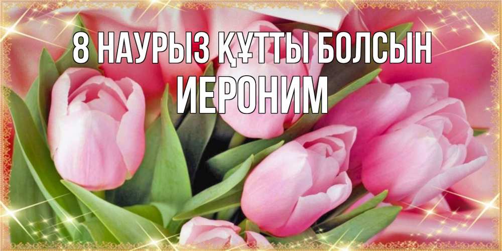 Күн сайын ашық хат с именем, Иероним 8 наурыз құтты болсын красивые открытки на 8 марта для милых дам Онлайн тегін жүктеп алу тілектері бар керемет карта 