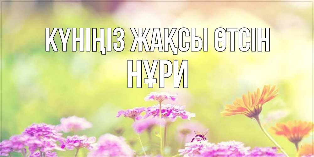 Күн сайын ашық хат с именем, НҰРИ Күніңіз жақсы өтсін красивая открытка с летней темой Онлайн тегін жүктеп алу тілектері бар керемет карта 