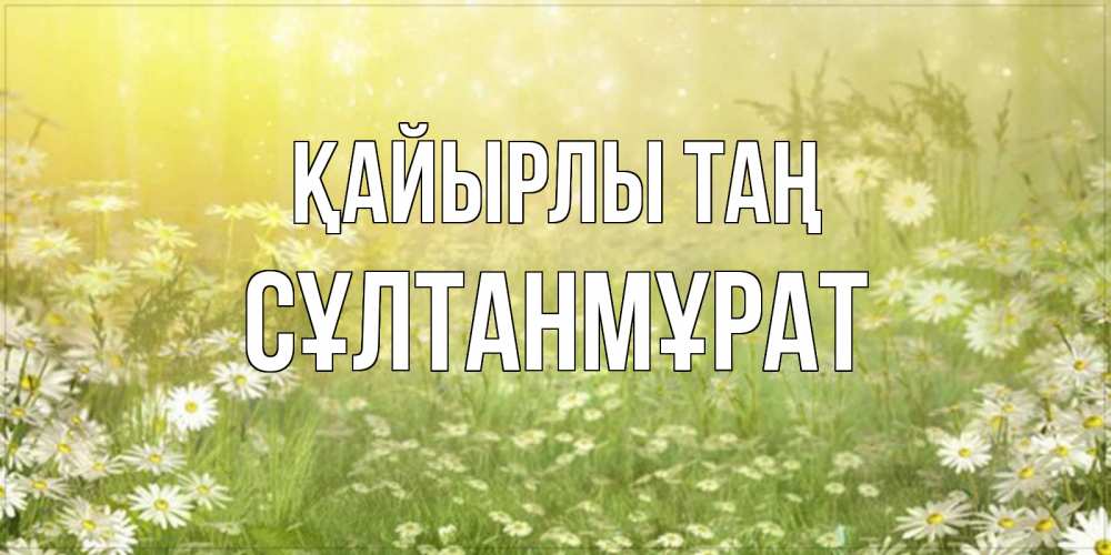 Күн сайын ашық хат с именем, СҰЛТАНМҰРАТ Қайырлы таң доброе утро Онлайн тегін жүктеп алу тілектері бар керемет карта 