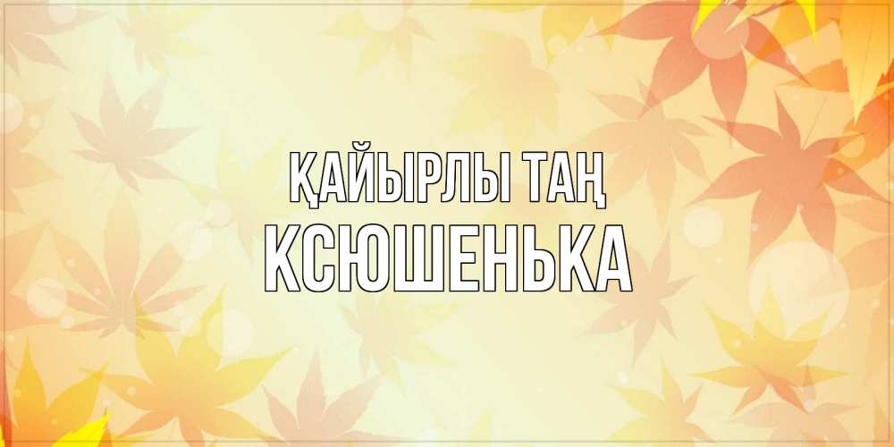 Күн сайын ашық хат с именем, Ксюшенька Қайырлы таң доброе утро Онлайн тегін жүктеп алу тілектері бар керемет карта 