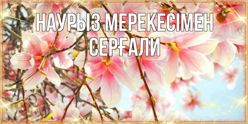 Күн сайын ашық хат с именем, СЕРҒАЛИ Наурыз мерекесімен цветы деревьев на праздник весны наурыз Онлайн тегін жүктеп алу тілектері бар керемет карта 