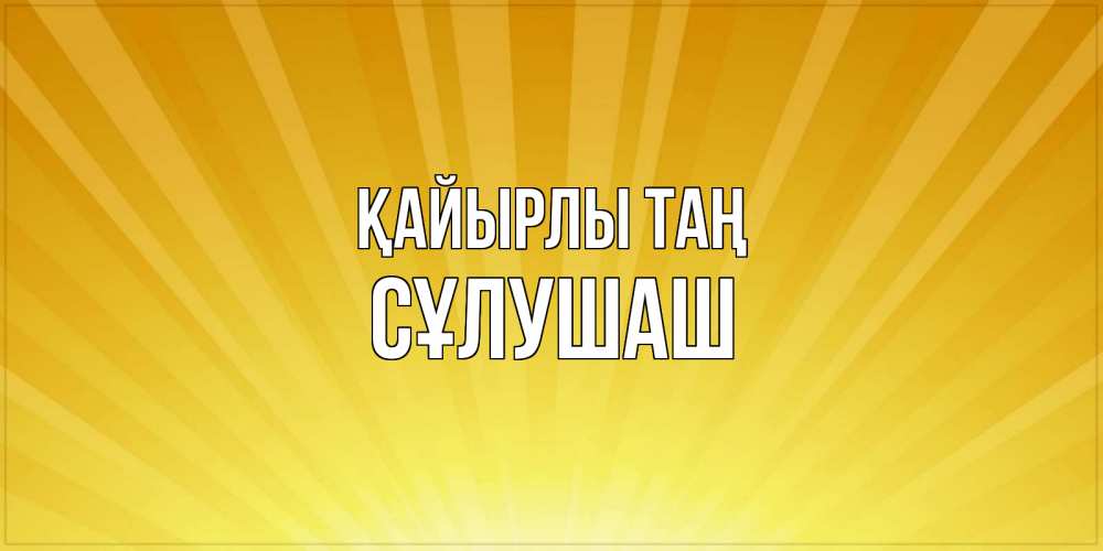 Күн сайын ашық хат с именем, СҰЛУШАШ Қайырлы таң пожелания доброго утра Онлайн тегін жүктеп алу тілектері бар керемет карта 