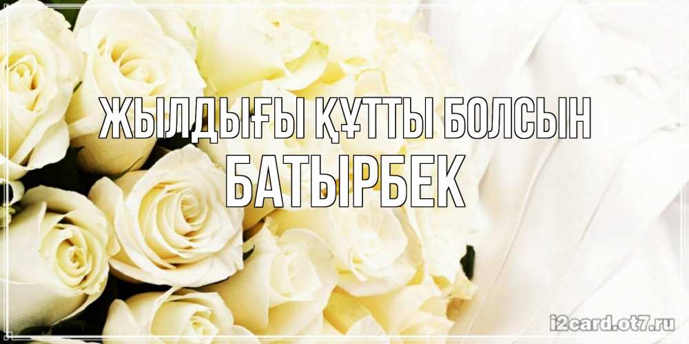 Күн сайын ашық хат с именем, Батырбек Жылдығы құтты болсын белые розы в букете Онлайн тегін жүктеп алу тілектері бар керемет карта 