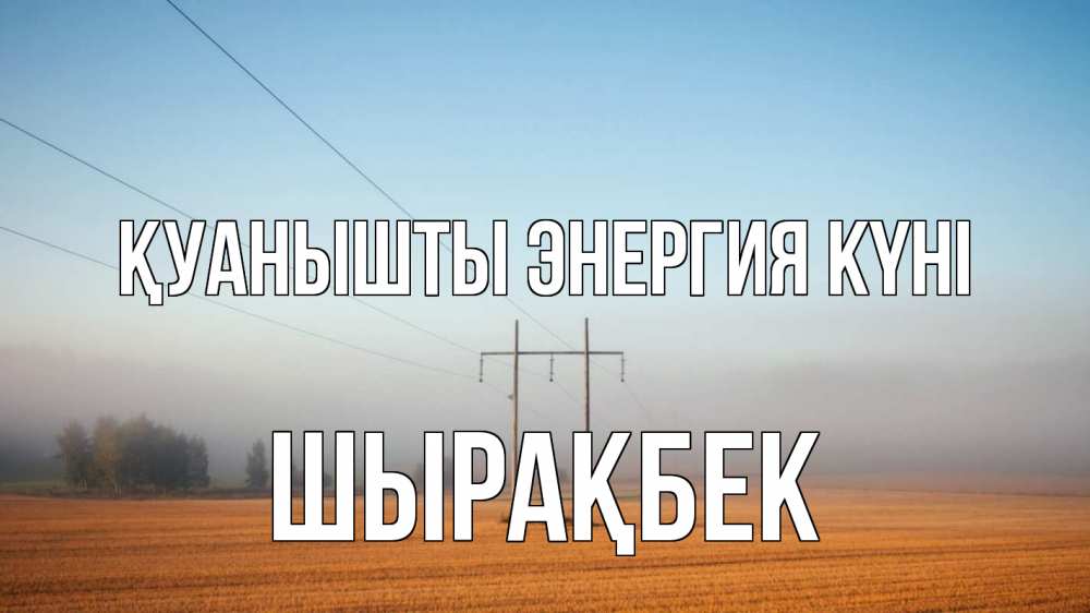 Күн сайын ашық хат с именем, ШЫРАҚБЕК Қуанышты энергия күні ЛЭП столбы Онлайн тегін жүктеп алу тілектері бар керемет карта 