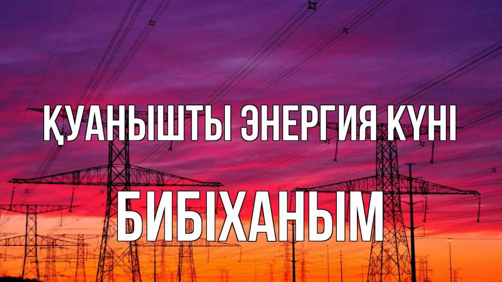 Күн сайын ашық хат с именем, БИБІХАНЫМ Қуанышты энергия күні энергия электричество закат Онлайн тегін жүктеп алу тілектері бар керемет карта 