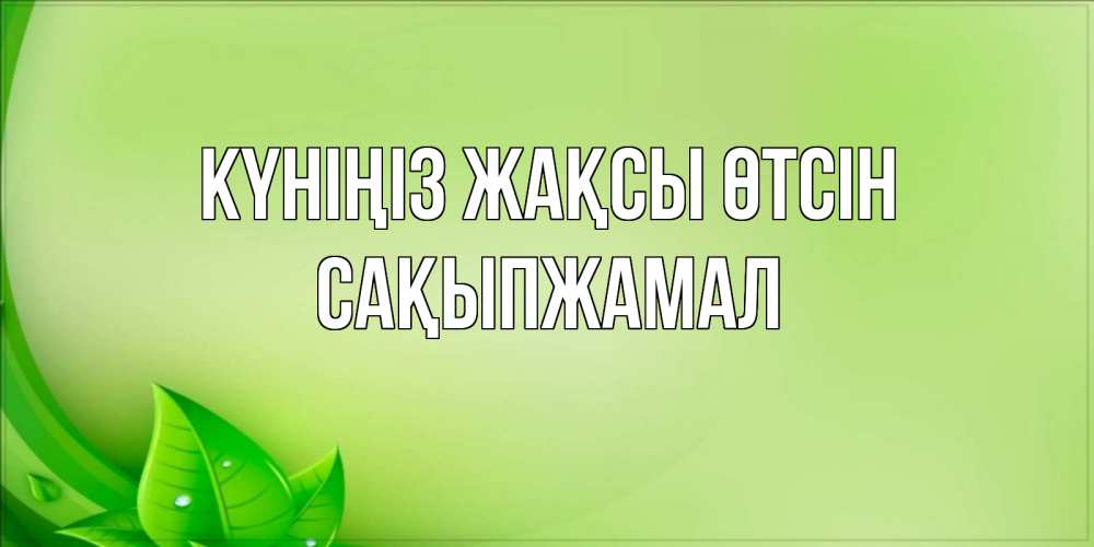 Күн сайын ашық хат с именем, САҚЫПЖАМАЛ Күніңіз жақсы өтсін зеленая тема Онлайн тегін жүктеп алу тілектері бар керемет карта 
