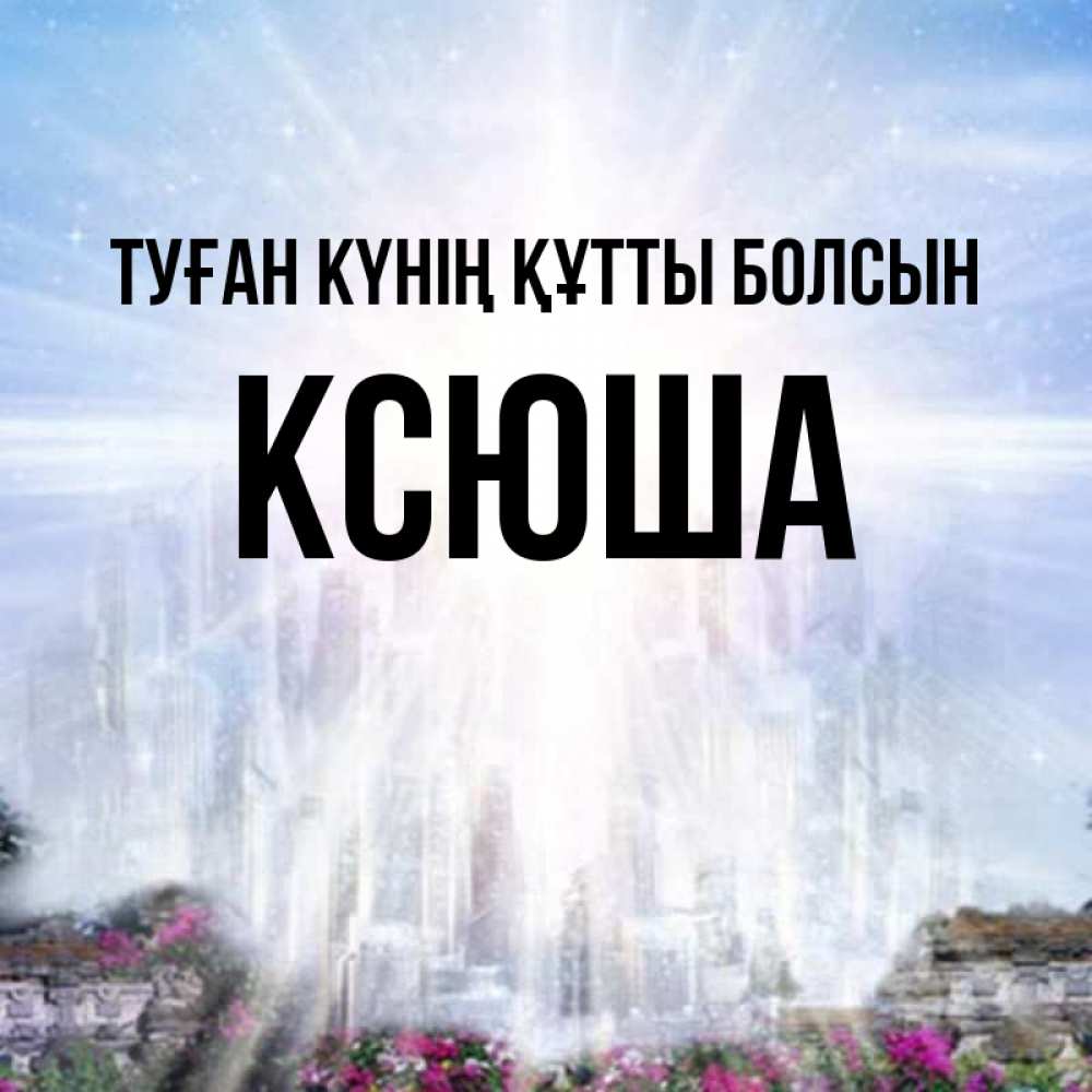 Күн сайын ашық хат с именем, Ксюша Туған күнің құтты болсын небесный свет Онлайн тегін жүктеп алу тілектері бар керемет карта 