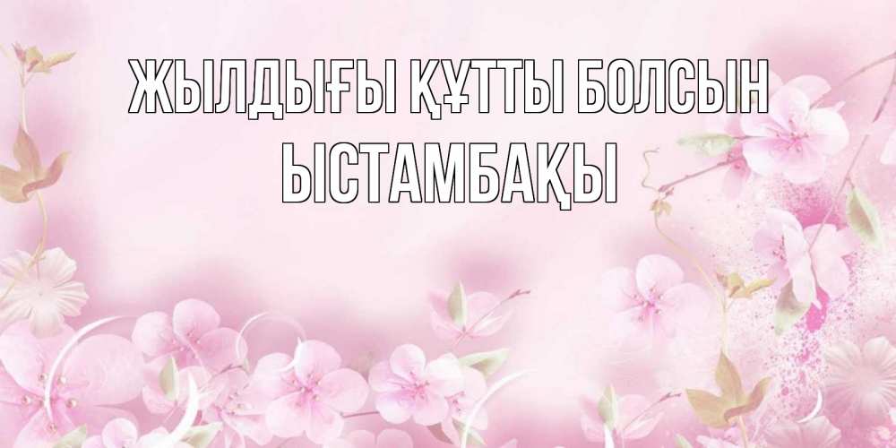 Күн сайын ашық хат с именем, ЫСТАМБАҚЫ Жылдығы құтты болсын нежные цветы Онлайн тегін жүктеп алу тілектері бар керемет карта 