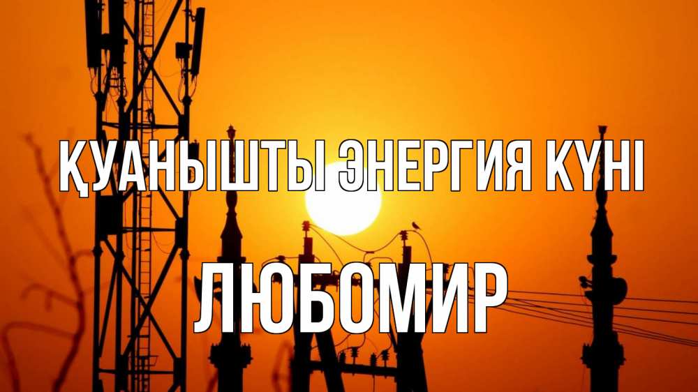 Күн сайын ашық хат с именем, Любомир Қуанышты энергия күні закат,  электроэнергия, энергетик Онлайн тегін жүктеп алу тілектері бар керемет карта 