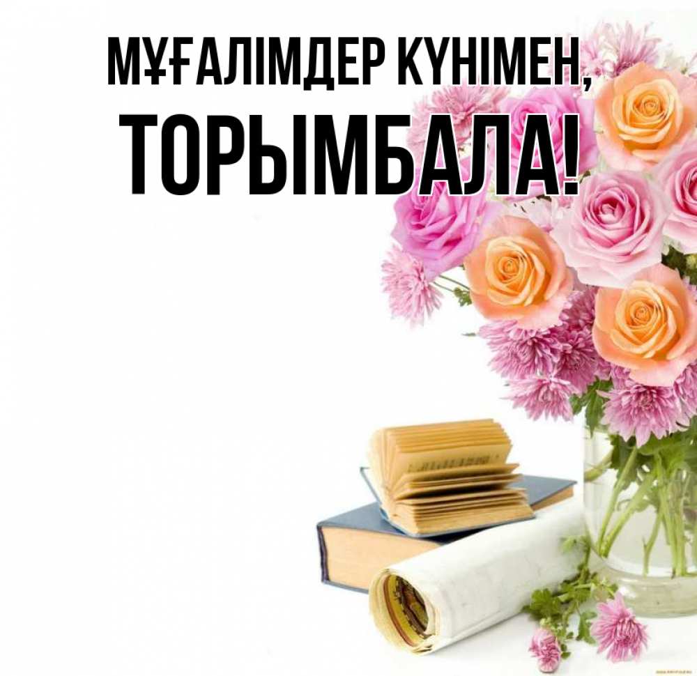 Күн сайын ашық хат с именем, ТОРЫМБАЛА Мұғалімдер күнімен цветы Онлайн тегін жүктеп алу тілектері бар керемет карта 