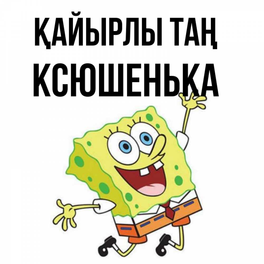 Күн сайын ашық хат с именем, Ксюшенька Қайырлы таң улыбающийся спанч Боб Онлайн тегін жүктеп алу тілектері бар керемет карта 