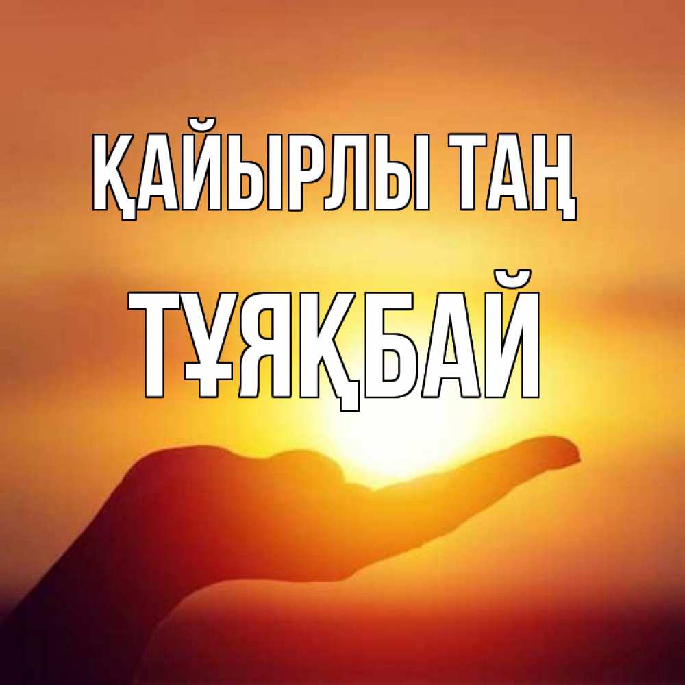 Күн сайын ашық хат с именем, ТҰЯҚБАЙ Қайырлы таң ладошка и закат Онлайн тегін жүктеп алу тілектері бар керемет карта 