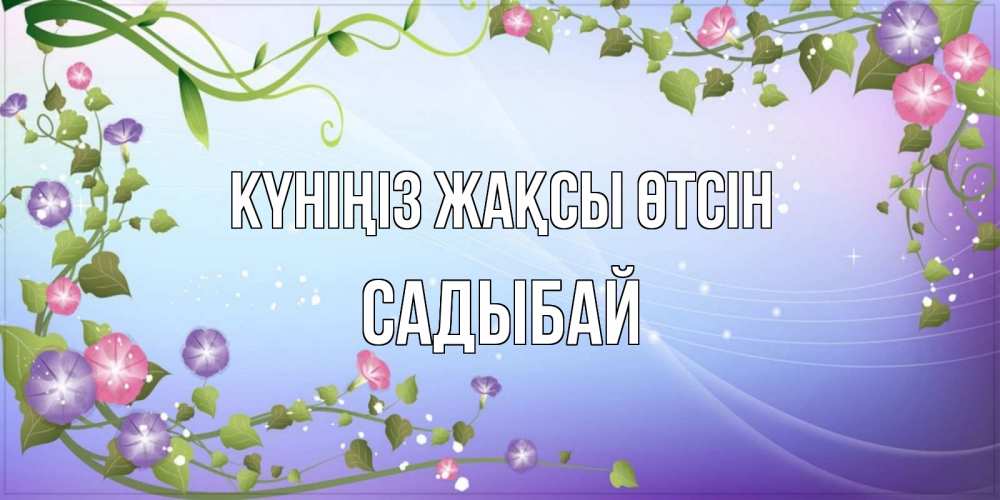 Күн сайын ашық хат с именем, САДЫБАЙ Күніңіз жақсы өтсін хорошего дня Онлайн тегін жүктеп алу тілектері бар керемет карта 