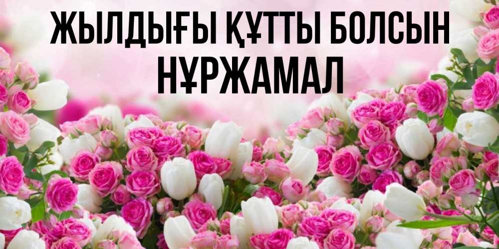 Күн сайын ашық хат с именем, НҰРЖАМАЛ Жылдығы құтты болсын открытка с разными розами Онлайн тегін жүктеп алу тілектері бар керемет карта 